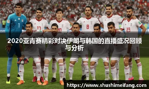 2020亚青赛精彩对决伊朗与韩国的直播盛况回顾与分析