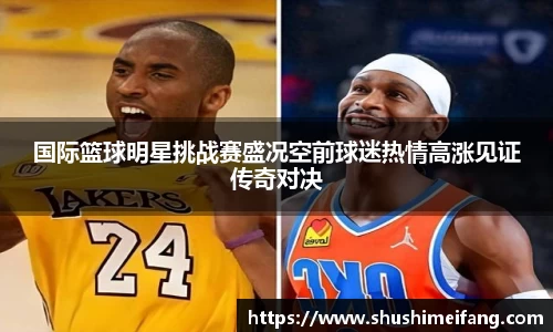 国际篮球明星挑战赛盛况空前球迷热情高涨见证传奇对决
